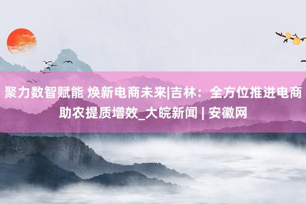 聚力数智赋能 焕新电商未来|吉林:全方位推进电商助农提质增效_大皖新闻 | 安徽网