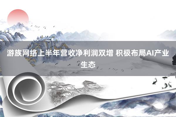 游族网络上半年营收净利润双增 积极布局AI产业生态