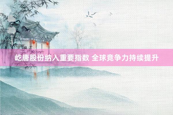 屹唐股份纳入重要指数 全球竞争力持续提升
