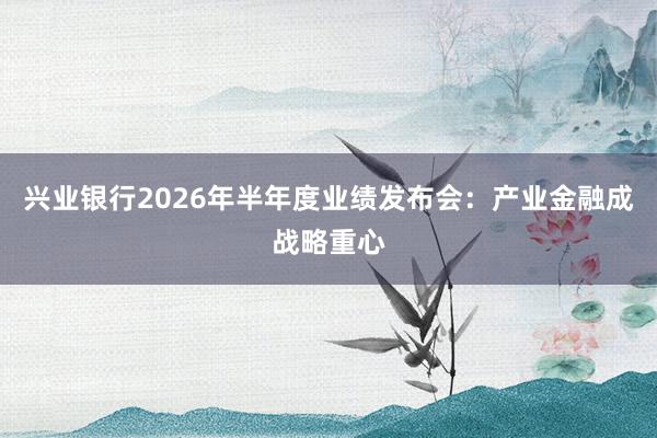 兴业银行2026年半年度业绩发布会：产业金融成战略重心