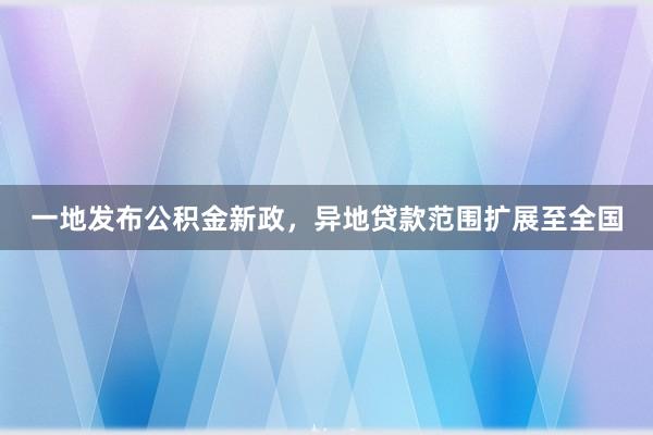 一地发布公积金新政，异地贷款范围扩展至全国