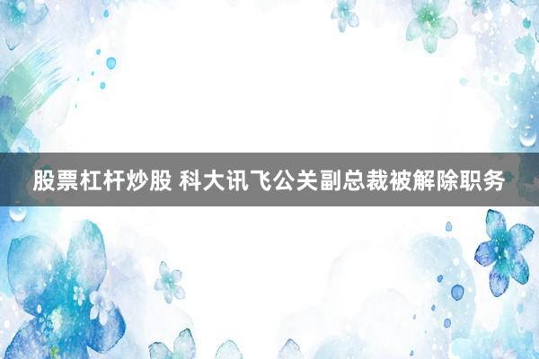 股票杠杆炒股 科大讯飞公关副总裁被解除职务