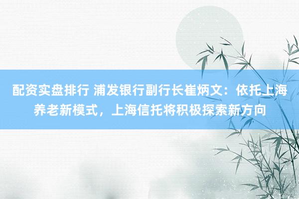 配资实盘排行 浦发银行副行长崔炳文：依托上海养老新模式，上海信托将积极探索新方向