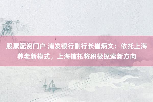 股票配资门户 浦发银行副行长崔炳文：依托上海养老新模式，上海信托将积极探索新方向