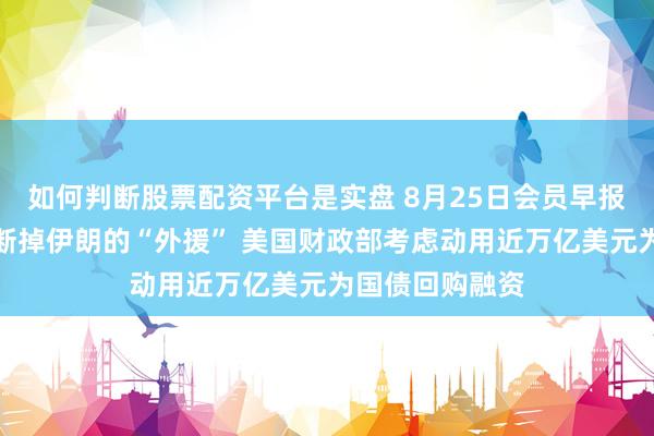 如何判断股票配资平台是实盘 8月25日会员早报：美国声称要断掉伊朗的“外援” 美国财政部考虑动用近万亿美元为国债回购融资