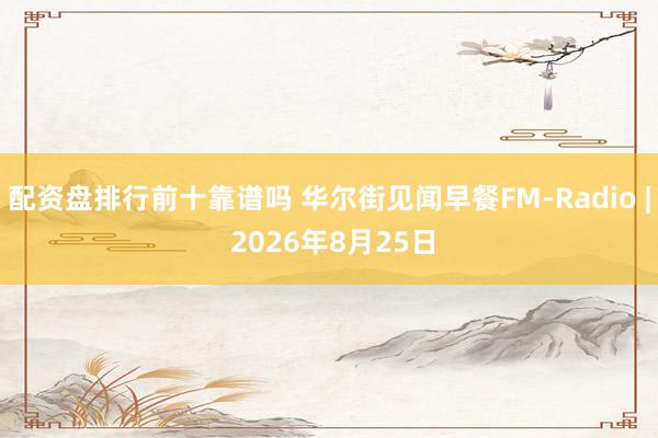 配资盘排行前十靠谱吗 华尔街见闻早餐FM-Radio | 2026年8月25日