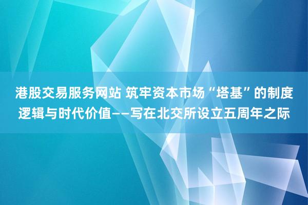 港股交易服务网站 筑牢资本市场“塔基”的制度逻辑与时代价值——写在北交所设立五周年之际
