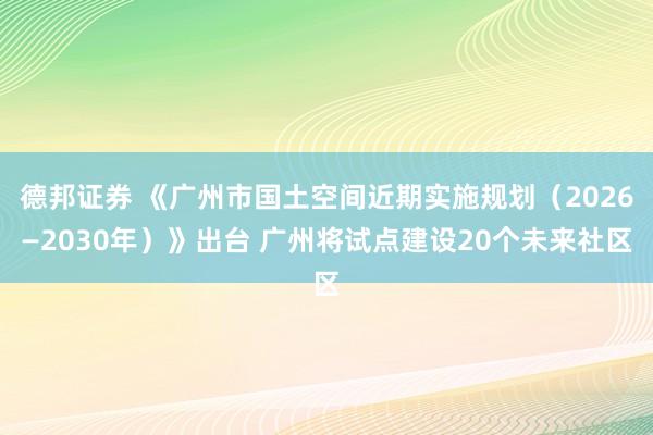 德邦证券 《广州市国土空间近期实施规划（2026—2030年）》出台 广州将试点建设20个未来社区