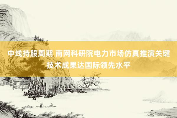 中线持股周期 南网科研院电力市场仿真推演关键技术成果达国际领先水平