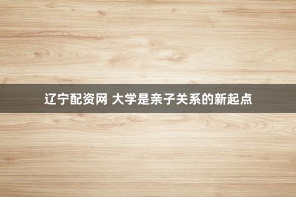 辽宁配资网 大学是亲子关系的新起点