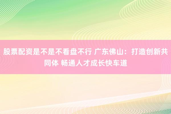 股票配资是不是不看盘不行 广东佛山：打造创新共同体 畅通人才成长快车道
