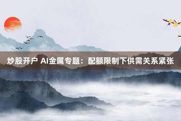 炒股开户 AI金属专题：配额限制下供需关系紧张