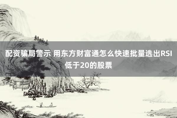 配资骗局警示 用东方财富通怎么快速批量选出RSI低于20的股票