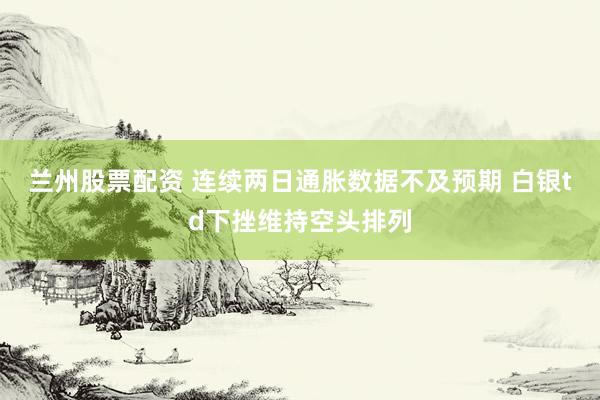 兰州股票配资 连续两日通胀数据不及预期 白银td下挫维持空头排列