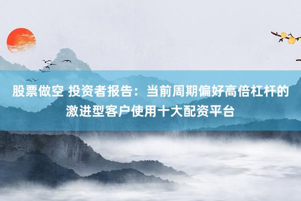 股票做空 投资者报告：当前周期偏好高倍杠杆的激进型客户使用十大配资平台