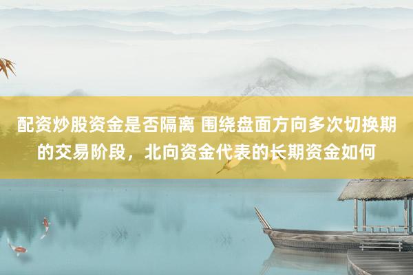 配资炒股资金是否隔离 围绕盘面方向多次切换期的交易阶段，北向资金代表的长期资金如何