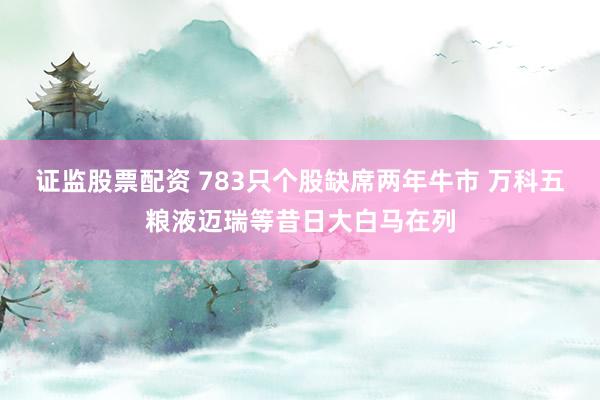 证监股票配资 783只个股缺席两年牛市 万科五粮液迈瑞等昔日大白马在列