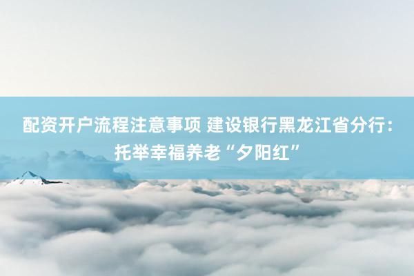 配资开户流程注意事项 建设银行黑龙江省分行：托举幸福养老“夕阳红”