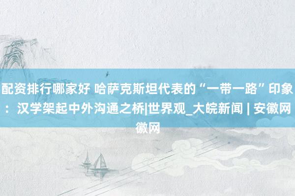 配资排行哪家好 哈萨克斯坦代表的“一带一路”印象:汉学架起中外沟通之桥|世界观_大皖新闻 | 安徽网