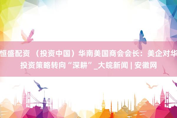 恒盛配资 （投资中国）华南美国商会会长：美企对华投资策略转向“深耕”_大皖新闻 | 安徽网