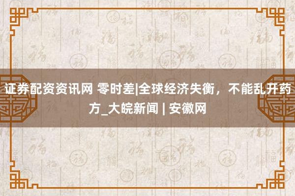 证券配资资讯网 零时差|全球经济失衡，不能乱开药方_大皖新闻 | 安徽网