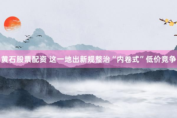 黄石股票配资 这一地出新规整治“内卷式”低价竞争