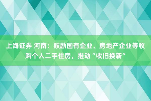 上海证券 河南：鼓励国有企业、房地产企业等收购个人二手住房，推动“收旧换新”