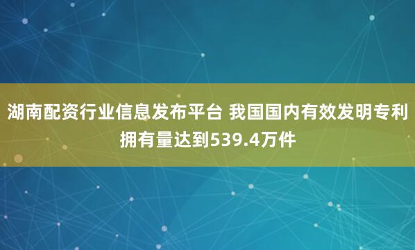 湖南配资行业信息发布平台 我国国内有效发明专利拥有量达到539.4万件