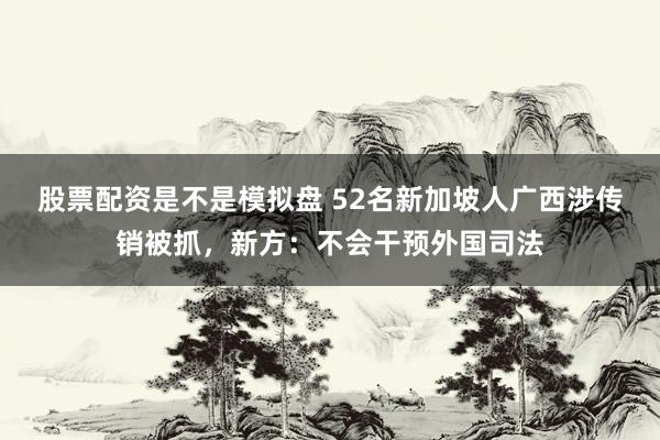 股票配资是不是模拟盘 52名新加坡人广西涉传销被抓，新方：不会干预外国司法