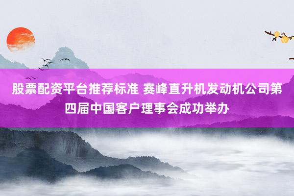 股票配资平台推荐标准 赛峰直升机发动机公司第四届中国客户理事会成功举办