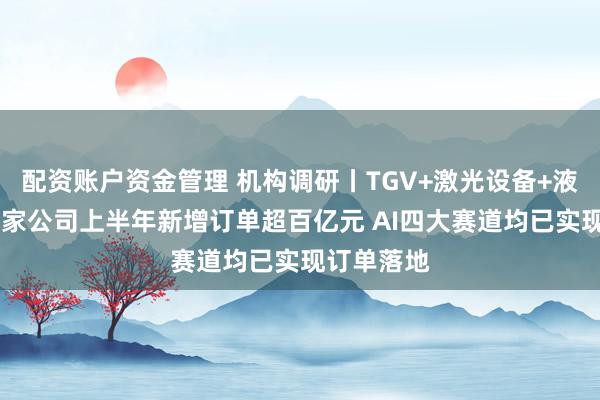 配资账户资金管理 机构调研丨TGV+激光设备+液冷概念 这家公司上半年新增订单超百亿元 AI四大赛道均已实现订单落地