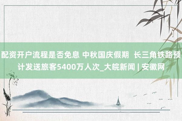 配资开户流程是否免息 中秋国庆假期  长三角铁路预计发送旅客5400万人次_大皖新闻 | 安徽网