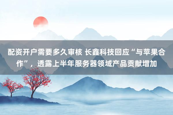 配资开户需要多久审核 长鑫科技回应“与苹果合作”，透露上半年服务器领域产品贡献增加