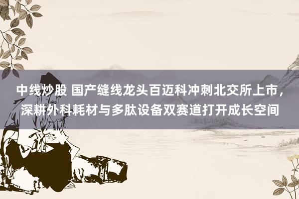 中线炒股 国产缝线龙头百迈科冲刺北交所上市，深耕外科耗材与多肽设备双赛道打开成长空间