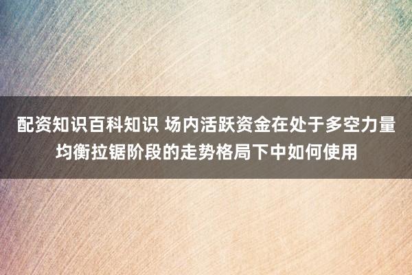 配资知识百科知识 场内活跃资金在处于多空力量均衡拉锯阶段的走势格局下中如何使用