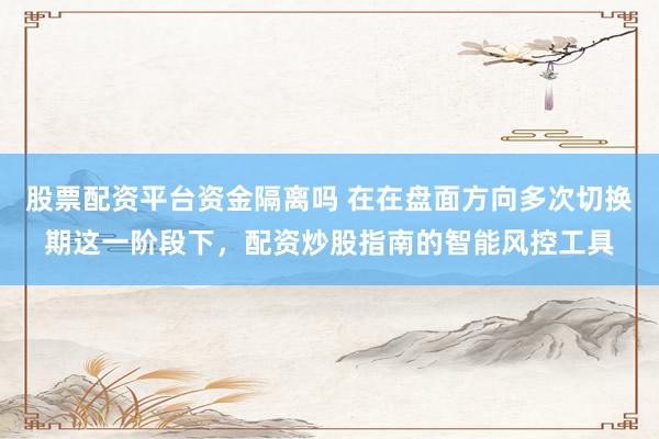 股票配资平台资金隔离吗 在在盘面方向多次切换期这一阶段下，配资炒股指南的智能风控工具