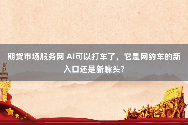 期货市场服务网 AI可以打车了，它是网约车的新入口还是新噱头？