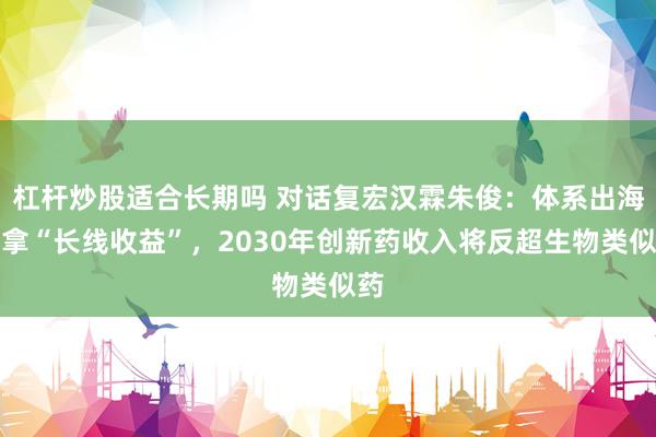 杠杆炒股适合长期吗 对话复宏汉霖朱俊:体系出海要拿“长线收益”,2030年创新药收入将反超生物类似药