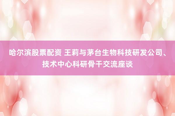 哈尔滨股票配资 王莉与茅台生物科技研发公司、技术中心科研骨干交流座谈
