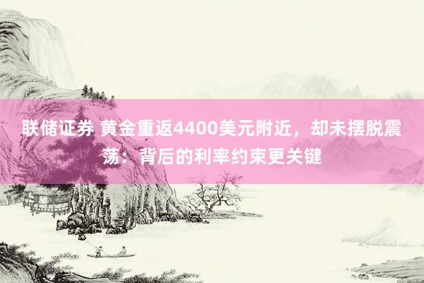 联储证券 黄金重返4400美元附近，却未摆脱震荡：背后的利率约束更关键
