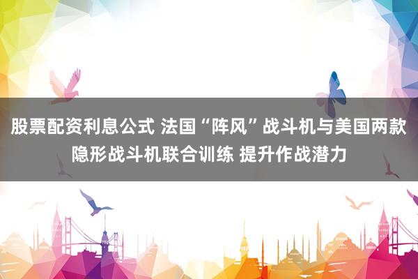 股票配资利息公式 法国“阵风”战斗机与美国两款隐形战斗机联合训练 提升作战潜力