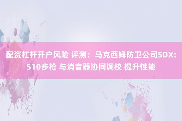 配资杠杆开户风险 评测:马克西姆防卫公司SDX:510步枪 与消音器协同调校 提升性能