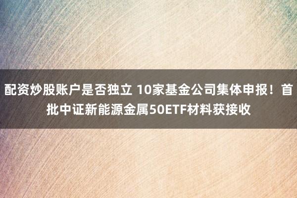 配资炒股账户是否独立 10家基金公司集体申报!首批中证新能源金属50ETF材料获接收