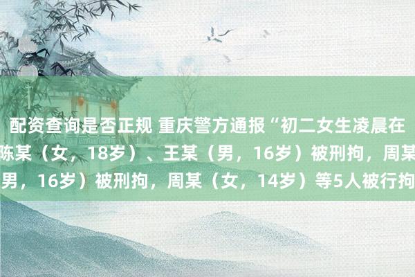 配资查询是否正规 重庆警方通报“初二女生凌晨在楼道里遭辱骂殴打”：陈某（女，18岁）、王某（男，16岁）被刑拘，周某（女，14岁）等5人被行拘