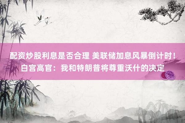 配资炒股利息是否合理 美联储加息风暴倒计时！白宫高官：我和特朗普将尊重沃什的决定