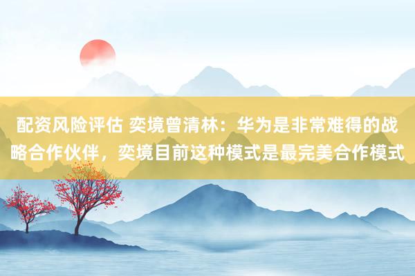 配资风险评估 奕境曾清林：华为是非常难得的战略合作伙伴，奕境目前这种模式是最完美合作模式