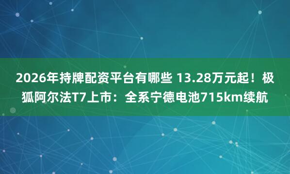 2026年持牌配资平台有哪些 13.28万元起!极狐阿尔法T7上市:全系宁德电池715km续航