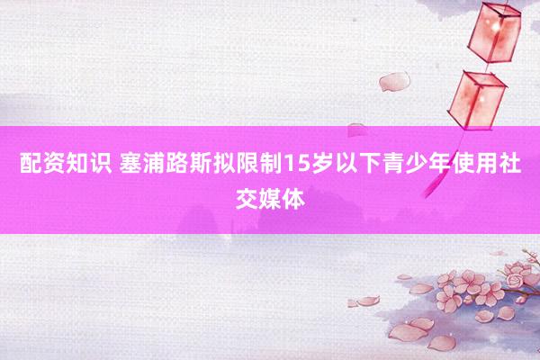 配资知识 塞浦路斯拟限制15岁以下青少年使用社交媒体