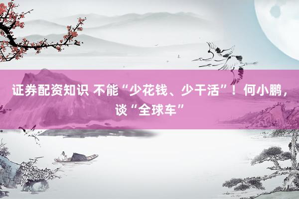 证券配资知识 不能“少花钱、少干活”!何小鹏,谈“全球车”