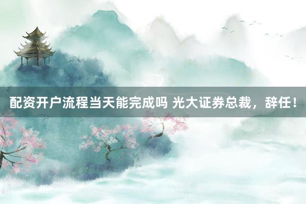 配资开户流程当天能完成吗 光大证券总裁,辞任!
